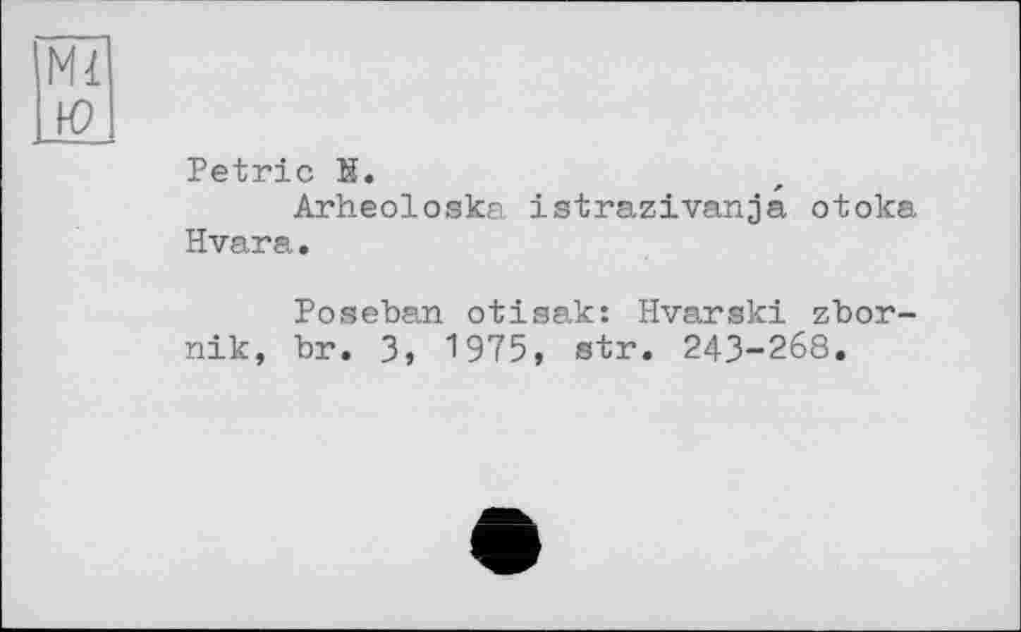 ﻿Ml ю
Petrie К.
Arheoloska istrazivanja otoka Hvar a.
Poseban otisak: Hvarski zbor-nik, br. 3, 1975, str. 243-268.